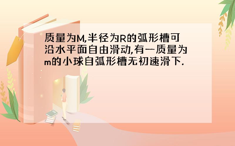 质量为M,半径为R的弧形槽可沿水平面自由滑动,有一质量为m的小球自弧形槽无初速滑下.