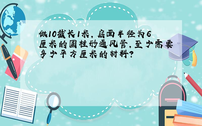 做10截长1米,底面半径为6厘米的圆柱形通风管,至少需要多少平方厘米的材料?