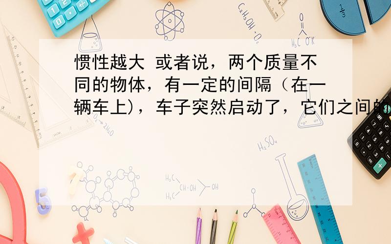 惯性越大 或者说，两个质量不同的物体，有一定的间隔（在一辆车上)，车子突然启动了，它们之间的距离会变化吗？