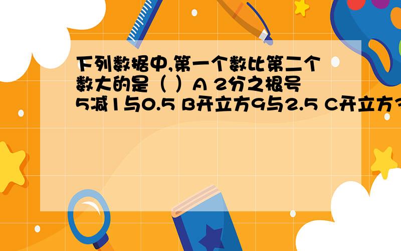 下列数据中,第一个数比第二个数大的是（ ）A 2分之根号5减1与0.5 B开立方9与2.5 C开立方3与二分之3