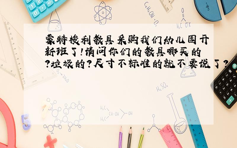 蒙特梭利教具采购我们幼儿园开新班了!请问你们的教具哪买的?垃圾的?尺寸不标准的就不要说了?