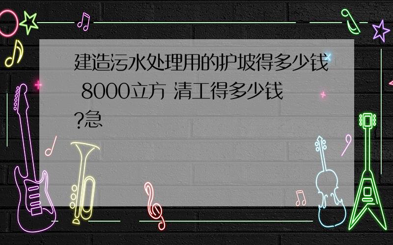 建造污水处理用的护坡得多少钱 8000立方 清工得多少钱?急