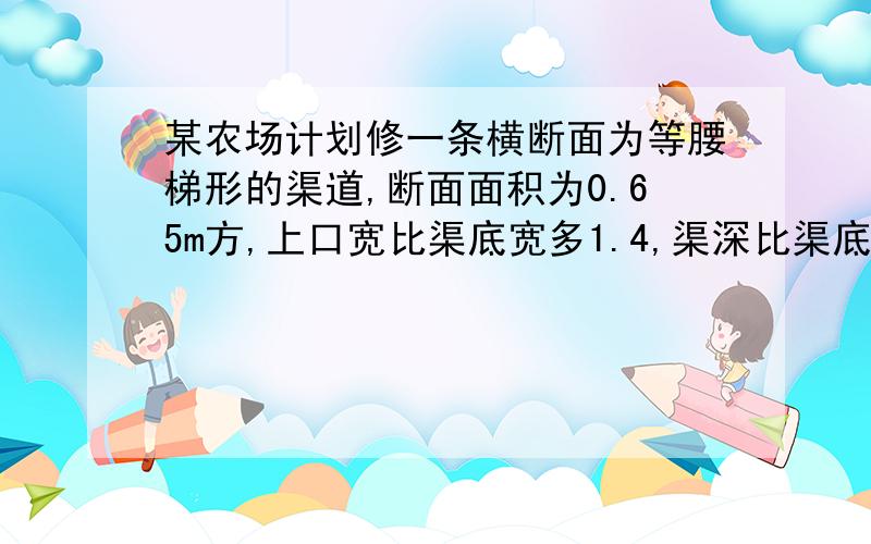 某农场计划修一条横断面为等腰梯形的渠道,断面面积为0.65m方,上口宽比渠底宽多1.4,渠深比渠底宽少0.1m.则渠底宽