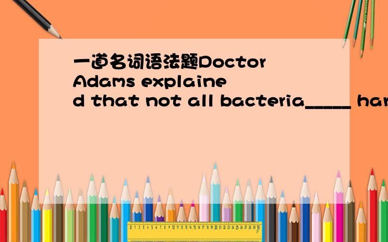 一道名词语法题Doctor Adams explained that not all bacteria_____ har