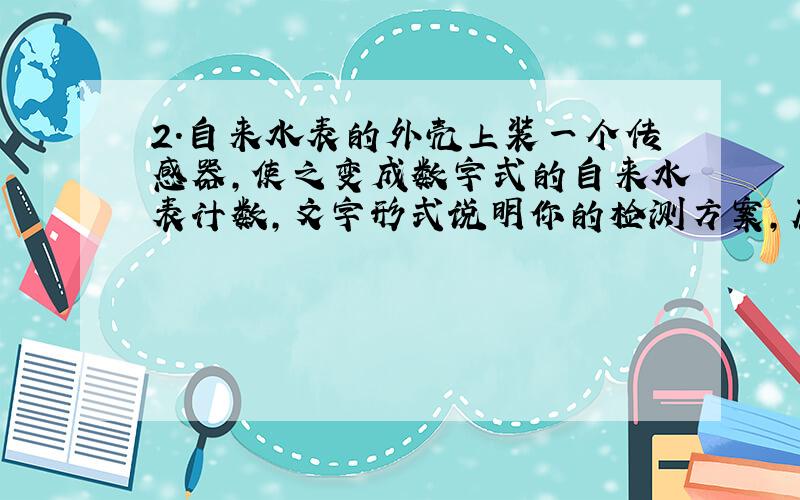 2.自来水表的外壳上装一个传感器,使之变成数字式的自来水表计数,文字形式说明你的检测方案,原理.