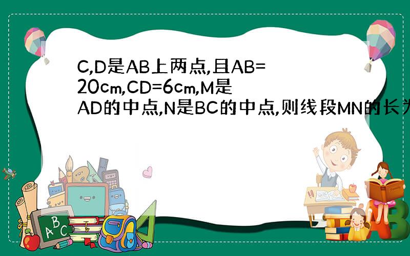 C,D是AB上两点,且AB=20cm,CD=6cm,M是AD的中点,N是BC的中点,则线段MN的长为多少?(写一下过程）