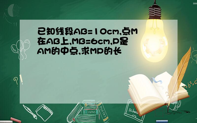 已知线段AB=10cm,点M在AB上,MB=6cm,P是AM的中点,求MP的长