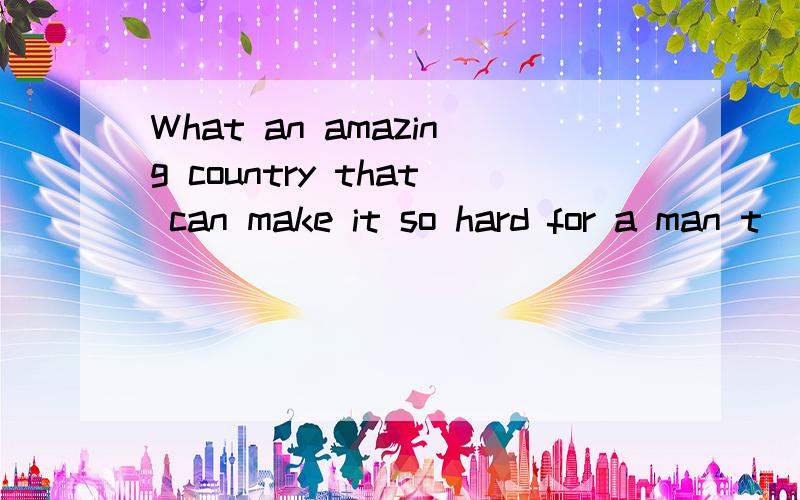 What an amazing country that can make it so hard for a man t