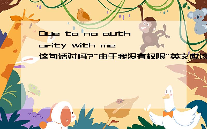 Due to no authority with me 这句话对吗?“由于我没有权限”英文应该怎么说?