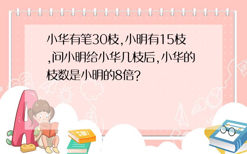 小华有笔30枝,小明有15枝,问小明给小华几枝后,小华的枝数是小明的8倍?