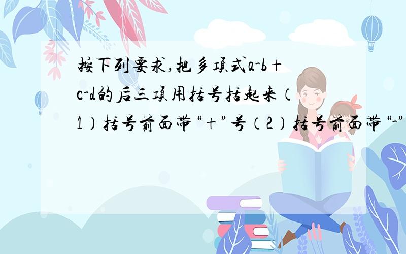 按下列要求,把多项式a-b+c-d的后三项用括号括起来（1）括号前面带“+”号（2）括号前面带“-”号