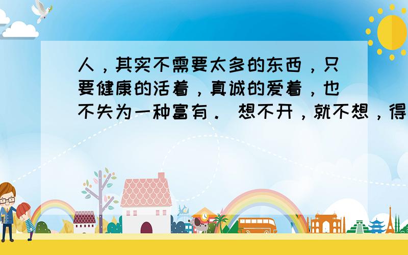 人，其实不需要太多的东西，只要健康的活着，真诚的爱着，也不失为一种富有。 想不开，就不想，得不到，就不要，难为自己，何必