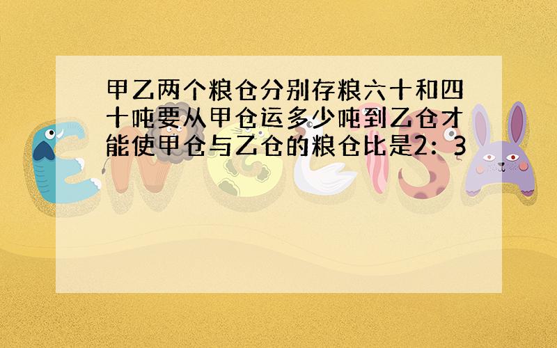 甲乙两个粮仓分别存粮六十和四十吨要从甲仓运多少吨到乙仓才能使甲仓与乙仓的粮仓比是2：3