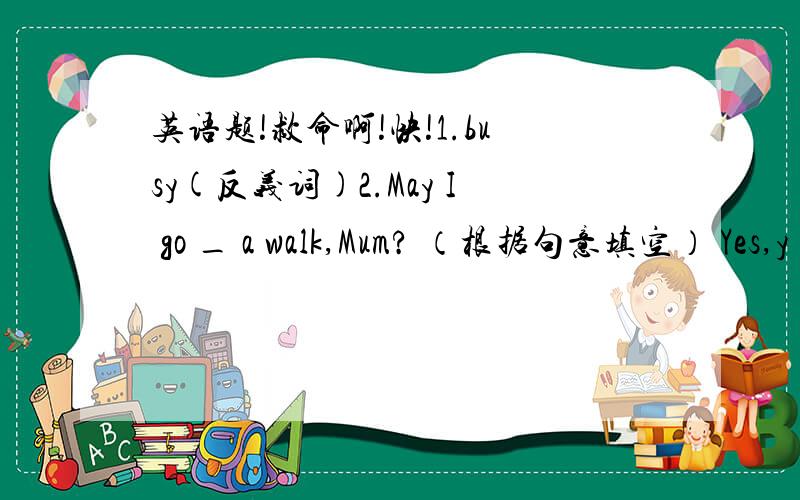 英语题!救命啊!快!1.busy(反义词)2.May I go _ a walk,Mum? （根据句意填空） Yes,y