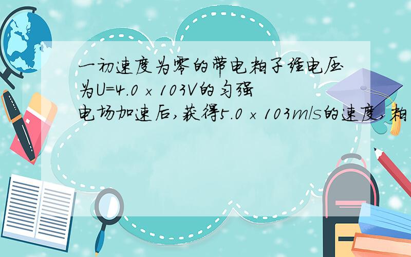 一初速度为零的带电粒子经电压为U=4.0×103V的匀强电场加速后,获得5.0×103m/s的速度,粒子通过加速电场的时