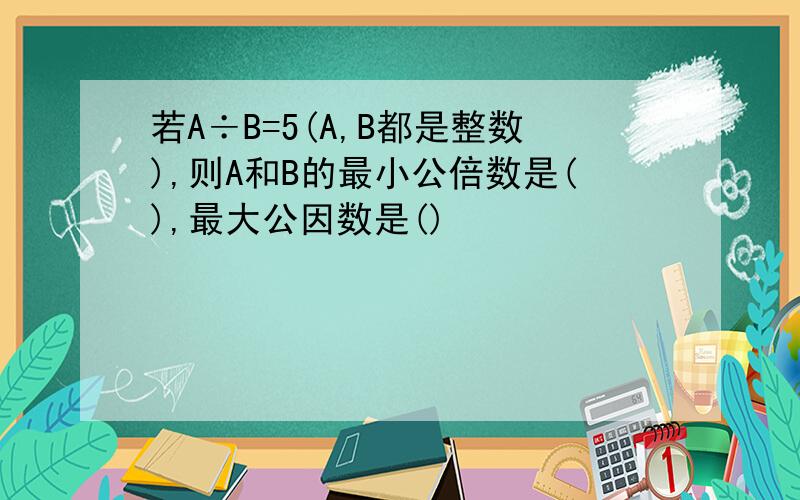 若A÷B=5(A,B都是整数),则A和B的最小公倍数是(),最大公因数是()