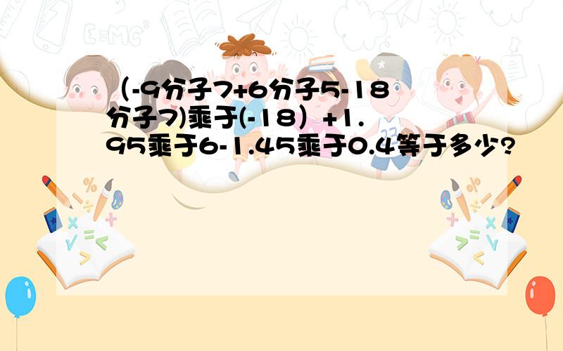 （-9分子7+6分子5-18分子7)乘于(-18）+1.95乘于6-1.45乘于0.4等于多少?