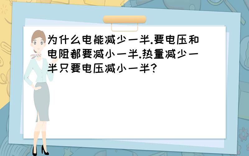 为什么电能减少一半.要电压和电阻都要减小一半.热量减少一半只要电压减小一半?