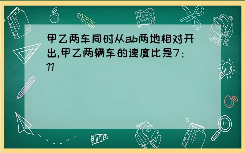 甲乙两车同时从ab两地相对开出,甲乙两辆车的速度比是7：11