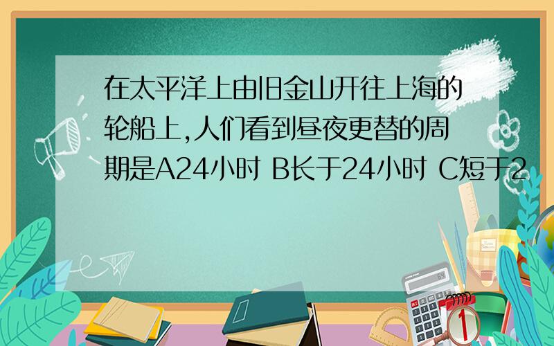 在太平洋上由旧金山开往上海的轮船上,人们看到昼夜更替的周期是A24小时 B长于24小时 C短于2