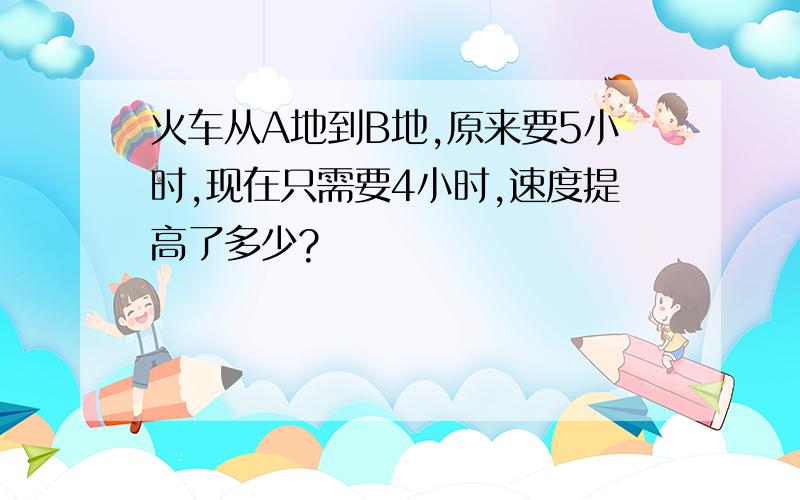 火车从A地到B地,原来要5小时,现在只需要4小时,速度提高了多少?