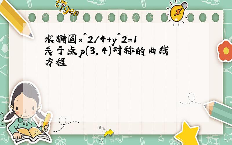 求椭圆x^2/4+y^2=1关于点p(3,4)对称的曲线方程