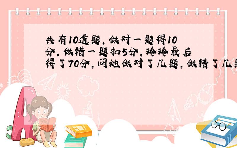 共有10道题,做对一题得10分,做错一题扣5分,玲玲最后得了70分,问她做对了几题,做错了几题