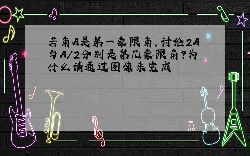 若角A是第一象限角,讨论2A与A/2分别是第几象限角?为什么请通过图像来完成