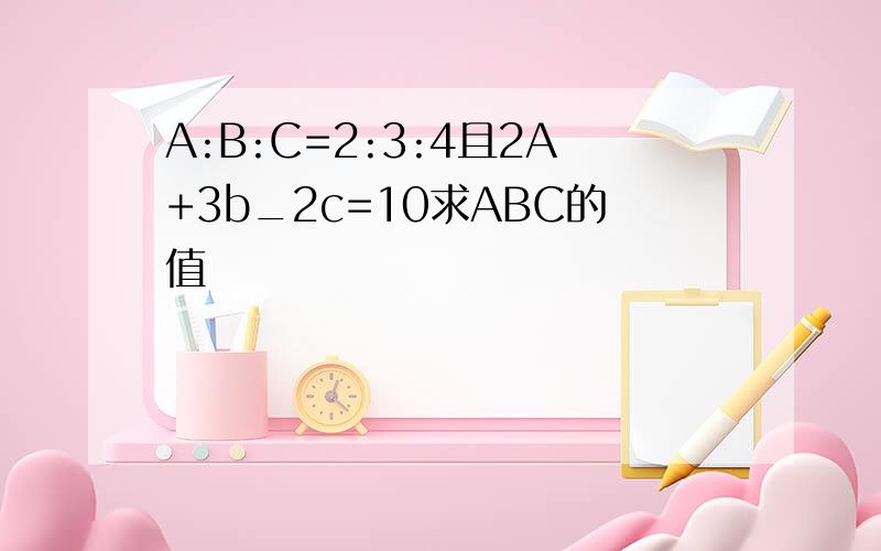 A:B:C=2:3:4且2A+3b_2c=10求ABC的值