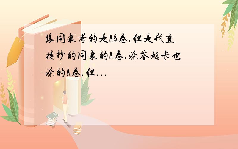 跟同桌考的是AB卷,但是我直接抄的同桌的A卷,涂答题卡也涂的A卷.但...