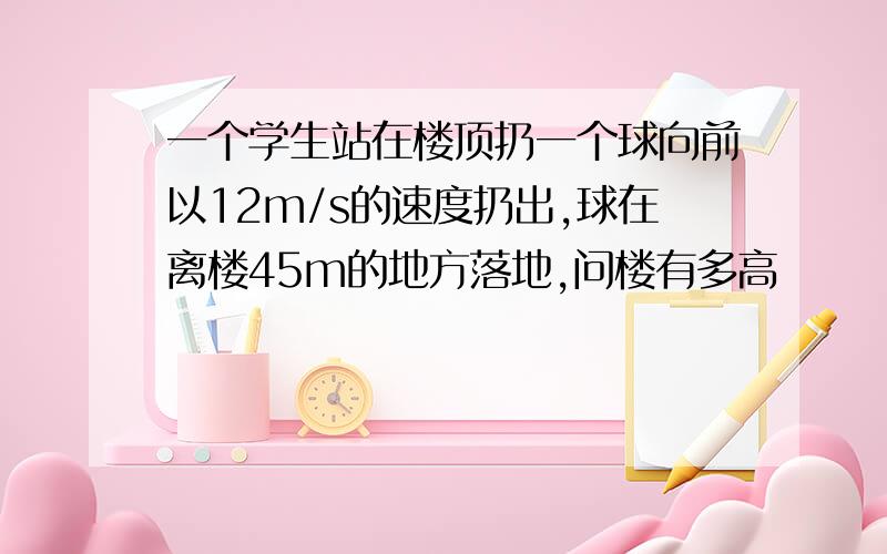 一个学生站在楼顶扔一个球向前以12m/s的速度扔出,球在离楼45m的地方落地,问楼有多高