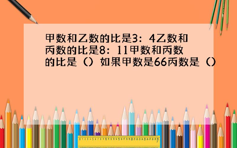 甲数和乙数的比是3：4乙数和丙数的比是8：11甲数和丙数的比是（）如果甲数是66丙数是（）