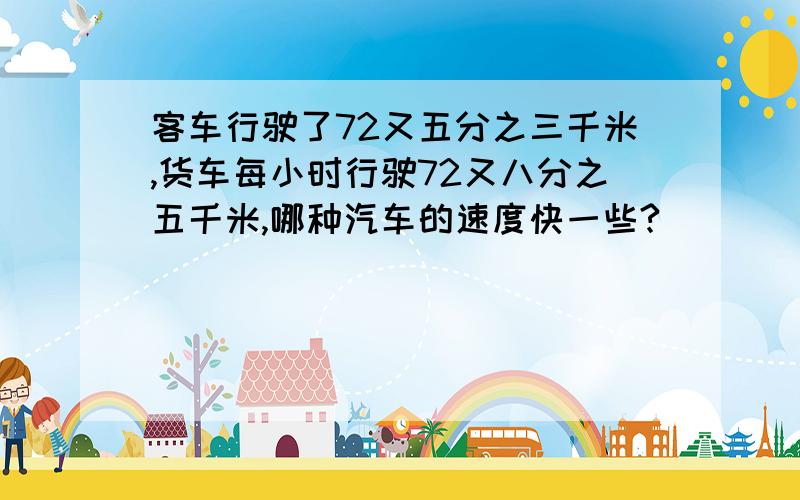 客车行驶了72又五分之三千米,货车每小时行驶72又八分之五千米,哪种汽车的速度快一些?