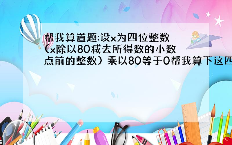 帮我算道题:设x为四位整数 (x除以80减去所得数的小数点前的整数) 乘以80等于0帮我算下这四位数字是多少