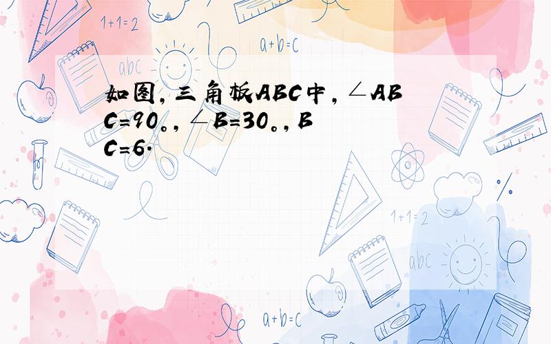 如图,三角板ABC中,∠ABC=90°,∠B=30°,BC=6.