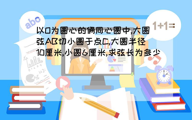 以O为圆心的俩同心圆中,大圆弦AB切小圆于点C,大圆半径10厘米,小圆6厘米,求弦长为多少