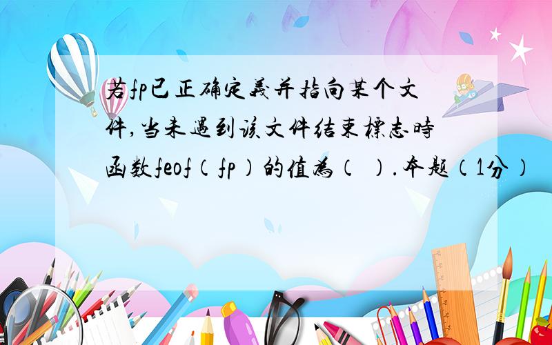 若fp已正确定义并指向某个文件,当未遇到该文件结束标志时函数feof（fp）的值为（ ）.本题（1分）