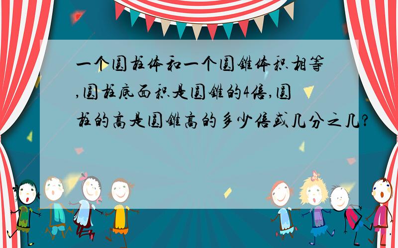 一个圆柱体和一个圆锥体积相等,圆柱底面积是圆锥的4倍,圆柱的高是圆锥高的多少倍或几分之几?