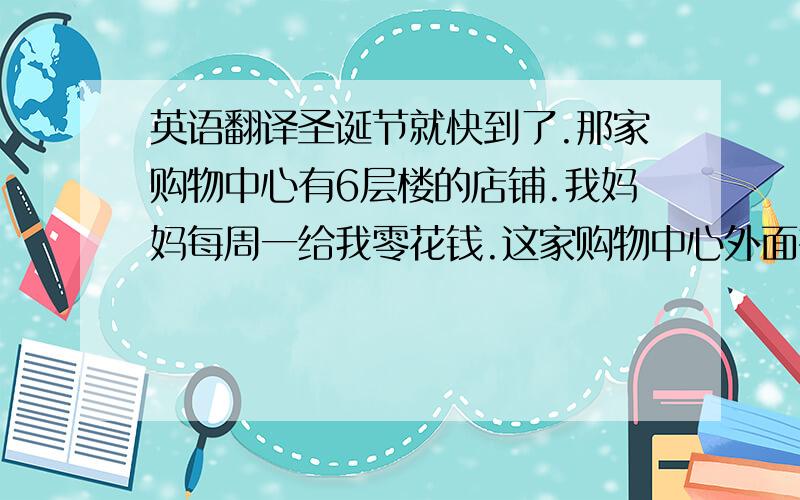 英语翻译圣诞节就快到了.那家购物中心有6层楼的店铺.我妈妈每周一给我零花钱.这家购物中心外面有一公共汽车站.