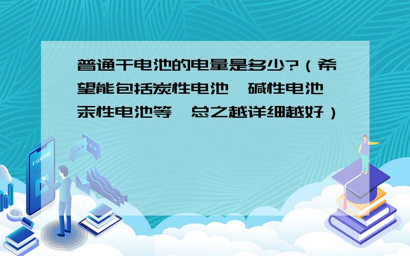 普通干电池的电量是多少?（希望能包括炭性电池、碱性电池、汞性电池等,总之越详细越好）