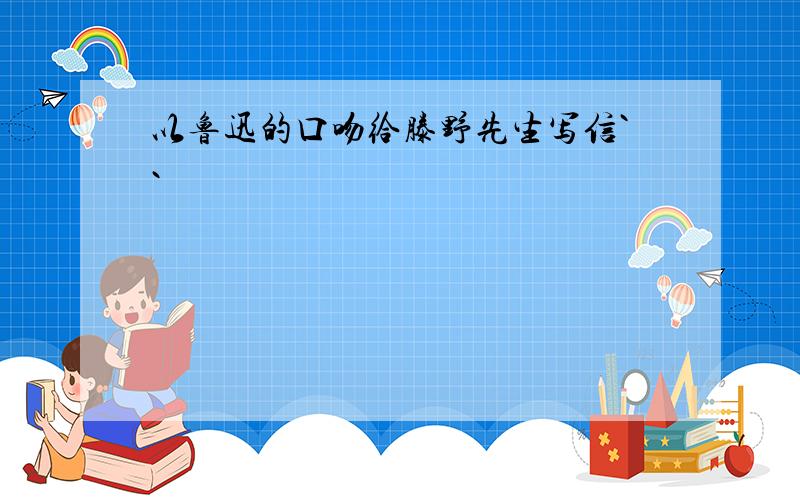 以鲁迅的口吻给滕野先生写信``