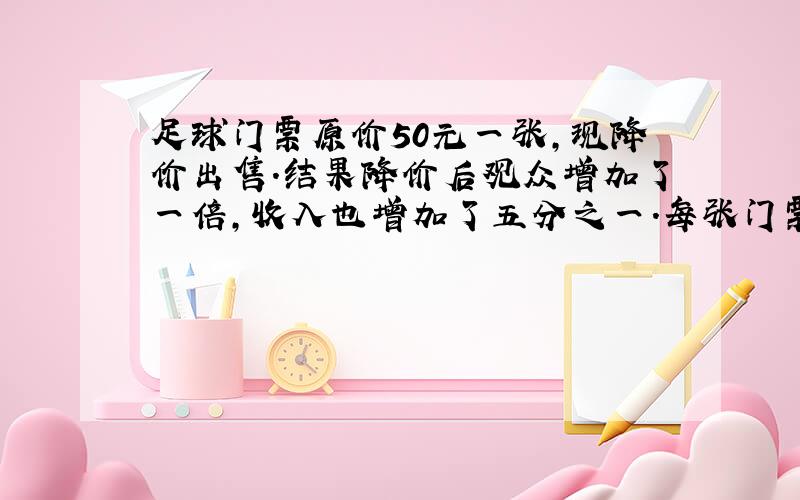 足球门票原价50元一张,现降价出售.结果降价后观众增加了一倍,收入也增加了五分之一.每张门票多少元.