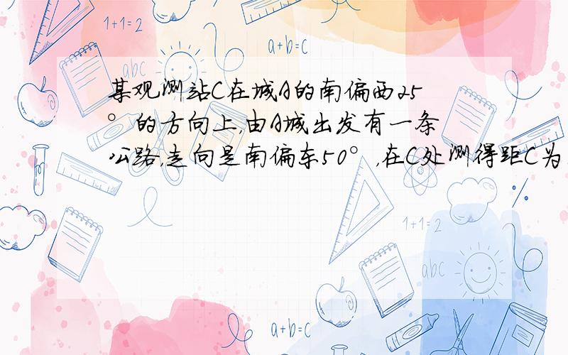 某观测站C在城A的南偏西25°的方向上，由A城出发有一条公路，走向是南偏东50°，在C处测得距C为123km的公路上B处