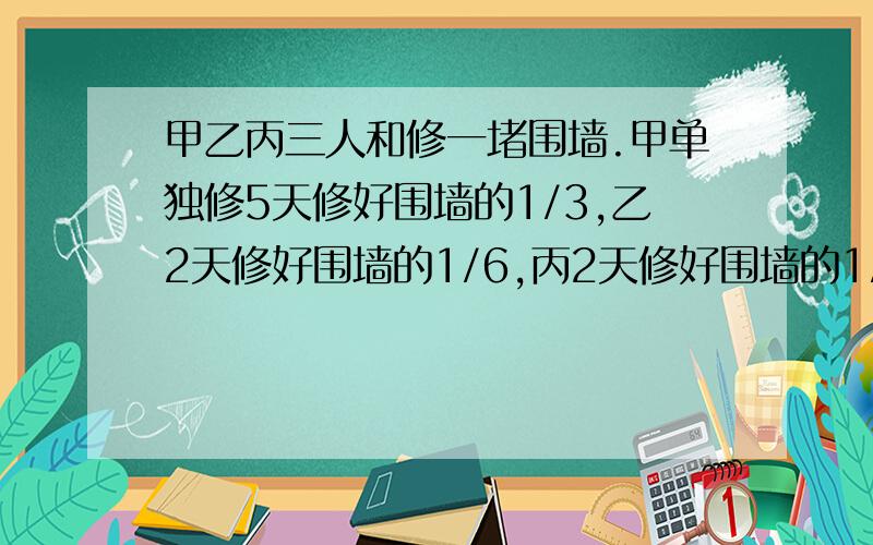 甲乙丙三人和修一堵围墙.甲单独修5天修好围墙的1/3,乙2天修好围墙的1/6,丙2天修好围墙的1/5,甲乙丙和