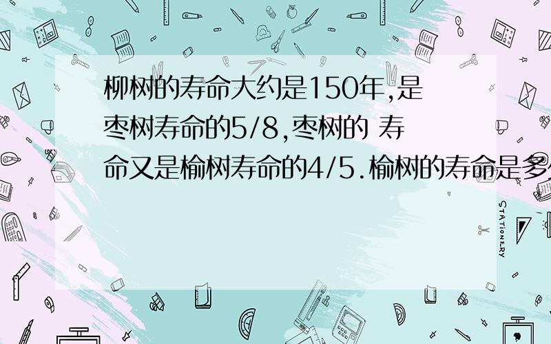 柳树的寿命大约是150年,是枣树寿命的5/8,枣树的 寿命又是榆树寿命的4/5.榆树的寿命是多少年?