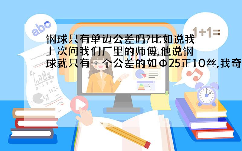 钢球只有单边公差吗?比如说我上次问我们厂里的师傅,他说钢球就只有一个公差的如Φ25正10丝,我奇怪的是公差不是一个范围吗