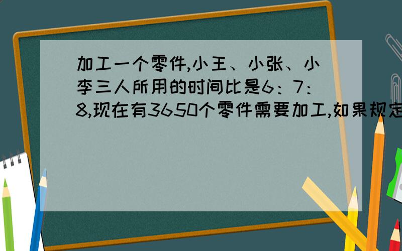 加工一个零件,小王、小张、小李三人所用的时间比是6：7：8,现在有3650个零件需要加工,如果规定三人有同