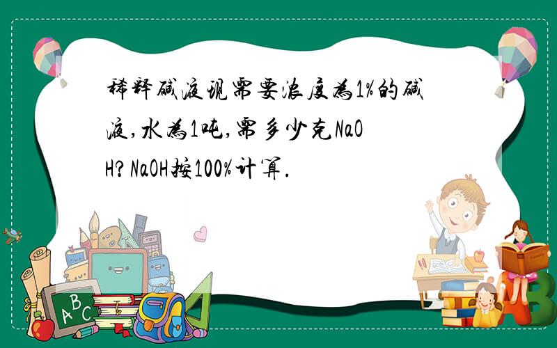 稀释碱液现需要浓度为1%的碱液,水为1吨,需多少克NaOH?NaOH按100%计算.