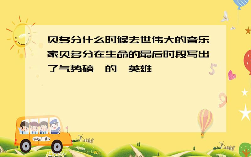 贝多分什么时候去世伟大的音乐家贝多分在生命的最后时段写出了气势磅礴的《英雄》