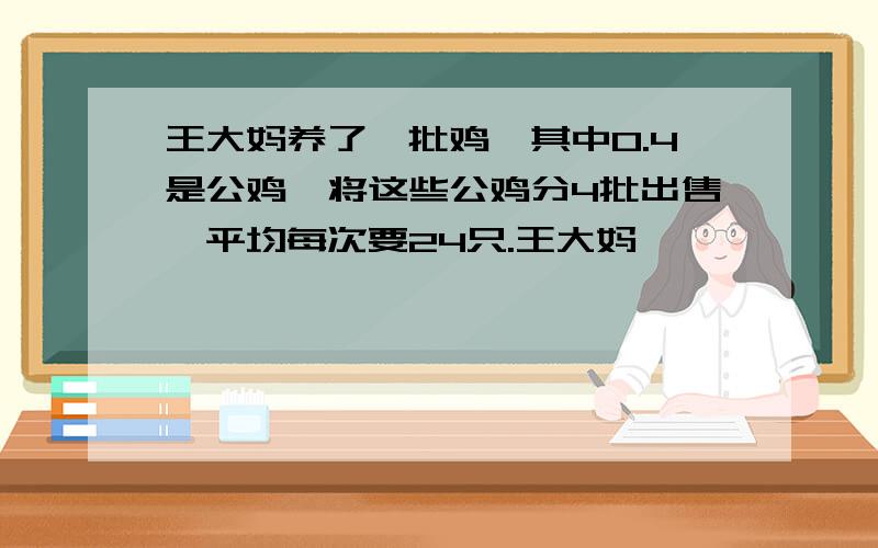 王大妈养了一批鸡,其中0.4是公鸡,将这些公鸡分4批出售,平均每次要24只.王大妈